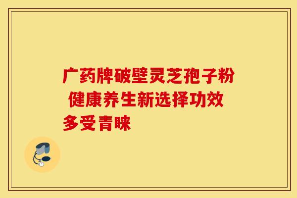 广药牌破壁灵芝孢子粉 健康养生新选择功效多受青睐