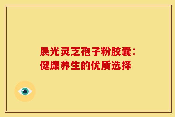 晨光灵芝孢子粉胶囊:健康养生的优质选择