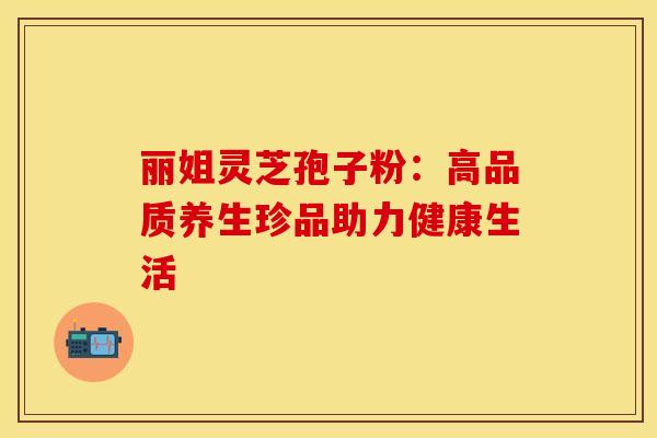 丽姐灵芝孢子粉：高品质养生珍品助力健康生活