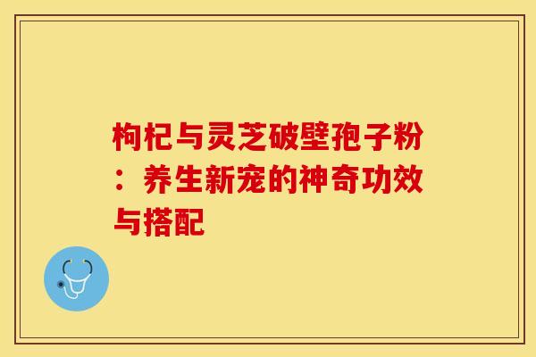 枸杞与灵芝破壁孢子粉:养生新宠的神奇功效与搭配