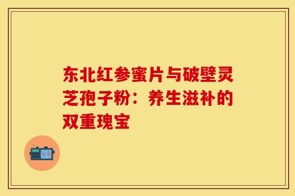 东北红参蜜片与破壁灵芝孢子粉:养生滋补的双重瑰宝