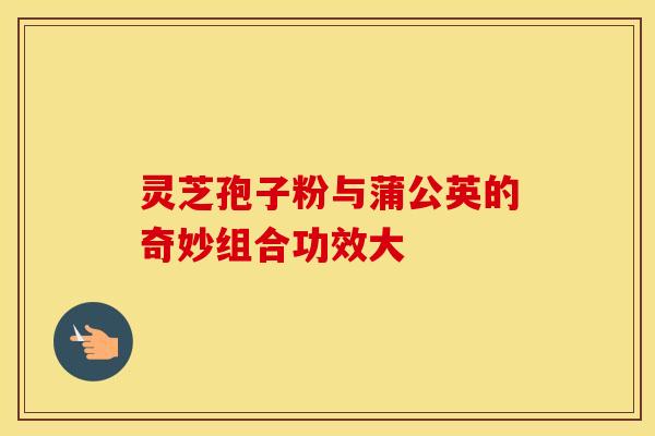 灵芝孢子粉与蒲公英的奇妙组合功效大