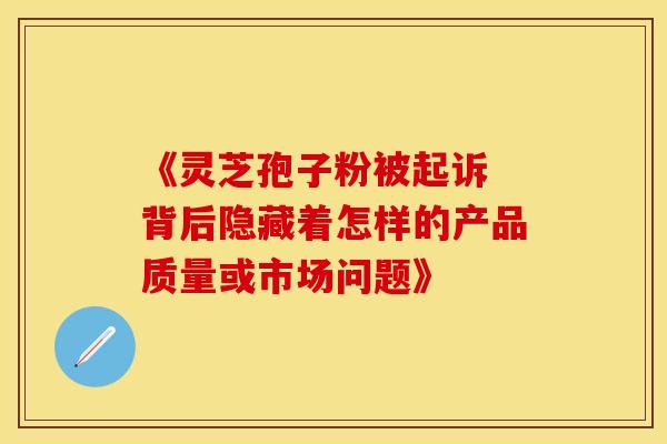 《灵芝孢子粉被起诉 背后隐藏着怎样的产品质量或市场问题》