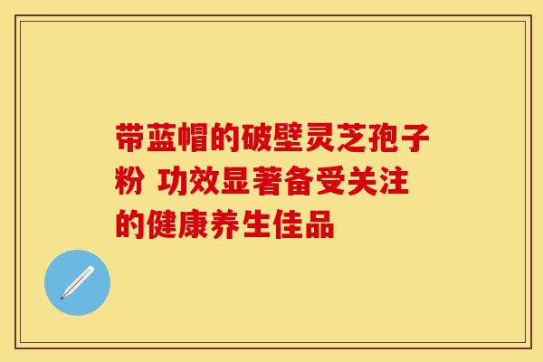 带蓝帽的破壁灵芝孢子粉 功效显著备受关注的健康养生佳品