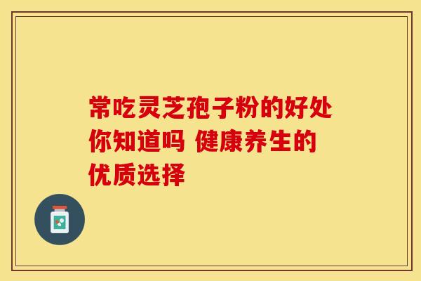 常吃灵芝孢子粉的好处你知道吗 健康养生的优质选择