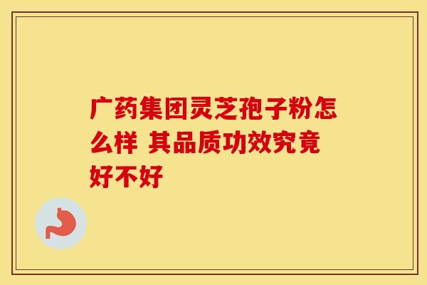 广药集团灵芝孢子粉怎么样 其品质功效究竟好不好