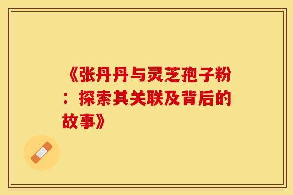 《张丹丹与灵芝孢子粉:探索其关联及背后的故事》