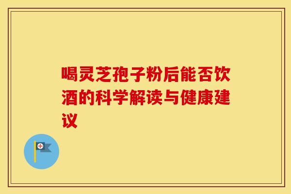 喝灵芝孢子粉后能否饮酒的科学解读与健康建议