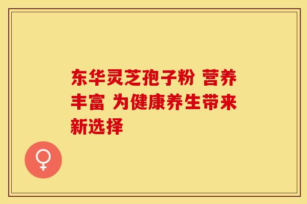 东华灵芝孢子粉 营养丰富 为健康养生带来新选择