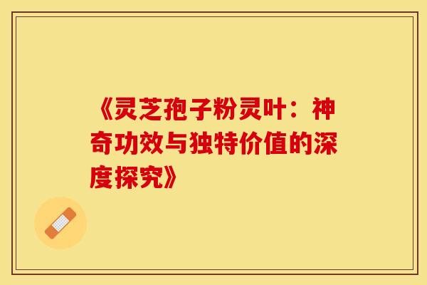 《灵芝孢子粉灵叶：神奇功效与独特价值的深度探究》