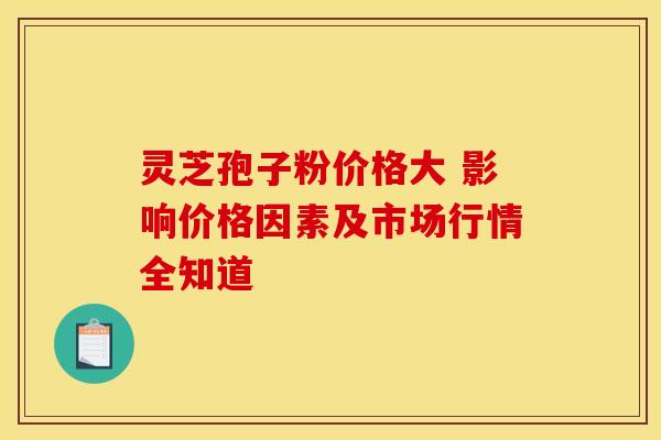 灵芝孢子粉价格大 影响价格因素及市场行情全知道