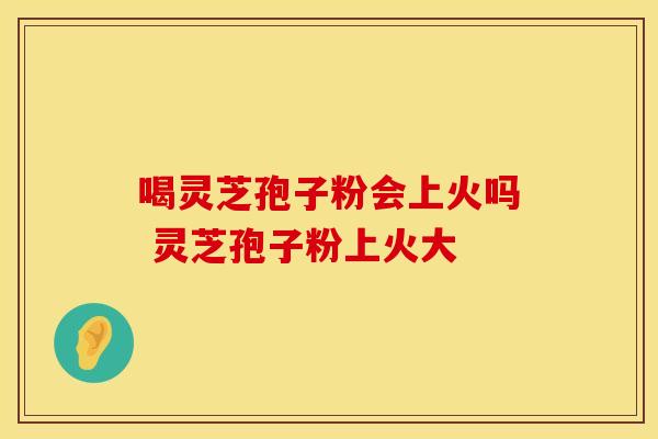 喝灵芝孢子粉会上火吗 灵芝孢子粉上火大