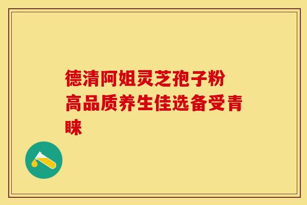 德清阿姐灵芝孢子粉 高品质养生佳选备受青睐
