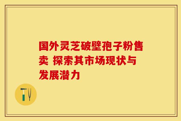 国外灵芝破壁孢子粉售卖 探索其市场现状与发展潜力