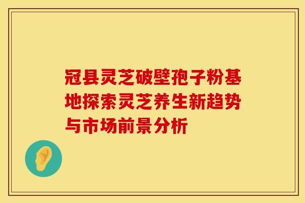 冠县灵芝破壁孢子粉基地探索灵芝养生新趋势与市场前景分析