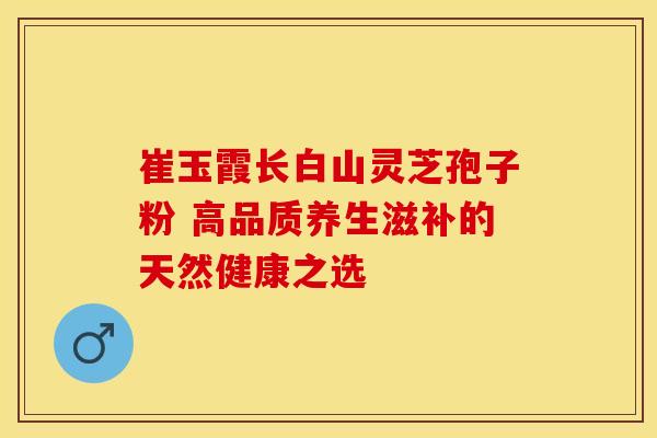 崔玉霞长白山灵芝孢子粉 高品质养生滋补的天然健康之选