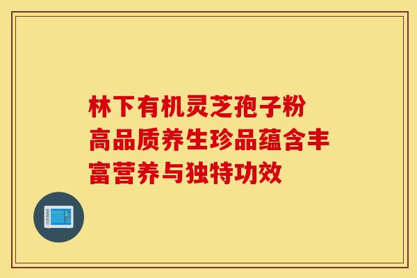 林下有机灵芝孢子粉 高品质养生珍品蕴含丰富营养与独特功效