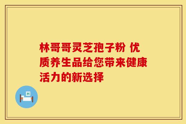 林哥哥灵芝孢子粉 优质养生品给您带来健康活力的新选择