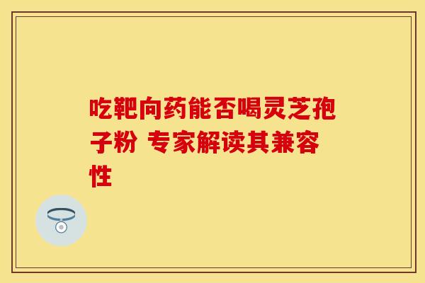 吃靶向药能否喝灵芝孢子粉 专家解读其兼容性