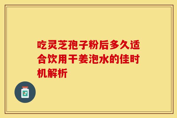 吃灵芝孢子粉后多久适合饮用干姜泡水的佳时机解析