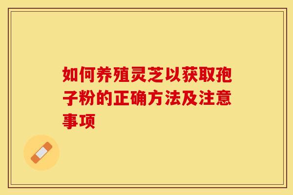 如何养殖灵芝以获取孢子粉的正确方法及注意事项