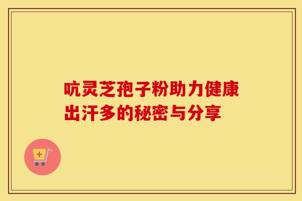 吭灵芝孢子粉助力健康出汗多的秘密与分享