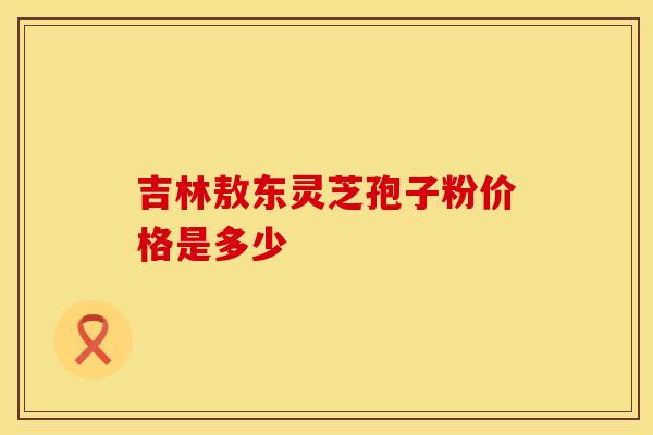 吉林敖东灵芝孢子粉价格是多少