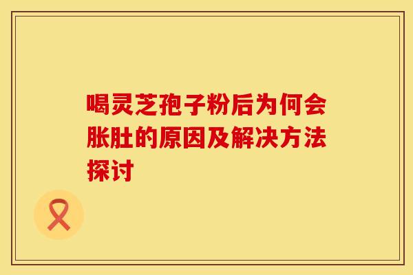 喝灵芝孢子粉后为何会胀肚的原因及解决方法探讨