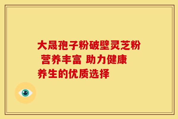 大晟孢子粉破壁灵芝粉 营养丰富 助力健康养生的优质选择