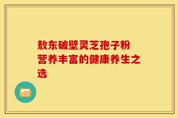 敖东破壁灵芝孢子粉 营养丰富的健康养生之选
