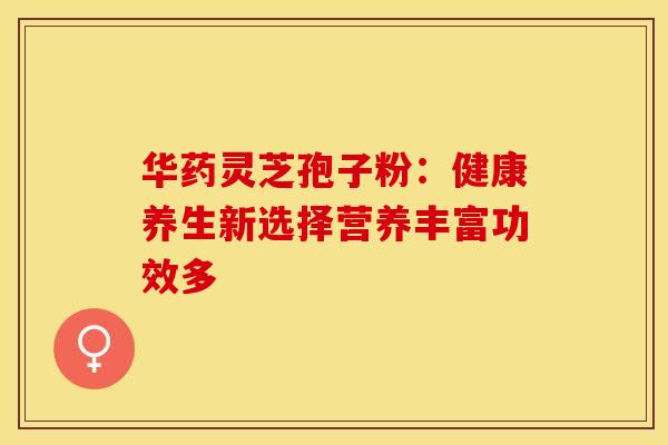 华药灵芝孢子粉：健康养生新选择营养丰富功效多