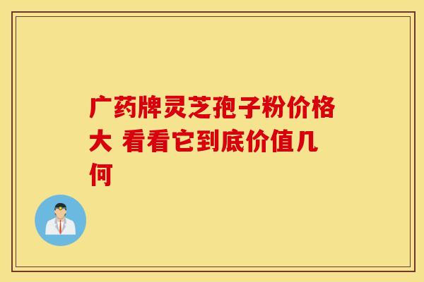 广药牌灵芝孢子粉价格大 看看它到底价值几何