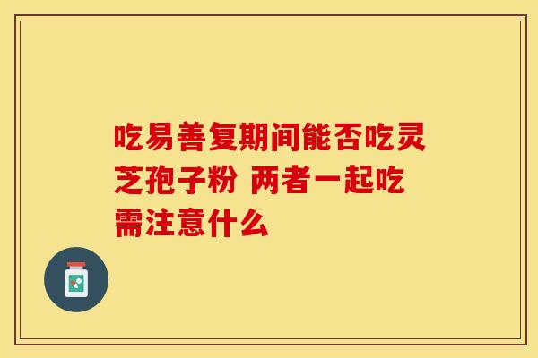 吃易善复期间能否吃灵芝孢子粉 两者一起吃需注意什么