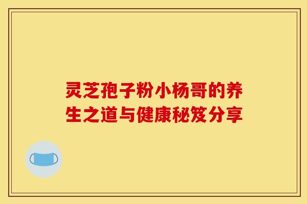 灵芝孢子粉小杨哥的养生之道与健康秘笈分享