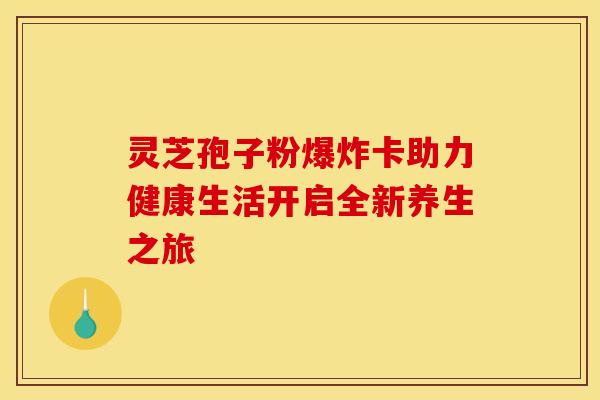 灵芝孢子粉爆炸卡助力健康生活开启全新养生之旅