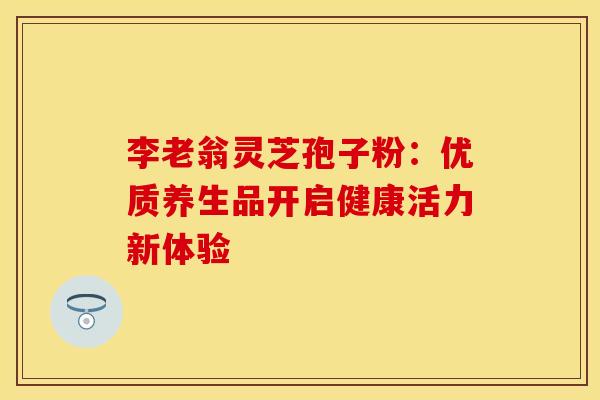 李老翁灵芝孢子粉：优质养生品开启健康活力新体验
