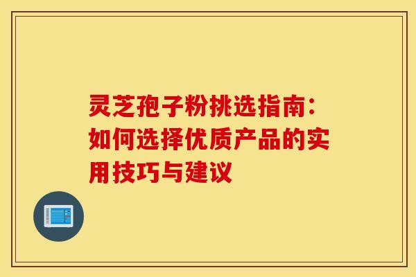 灵芝孢子粉挑选指南:如何选择优质产品的实用技巧与建议