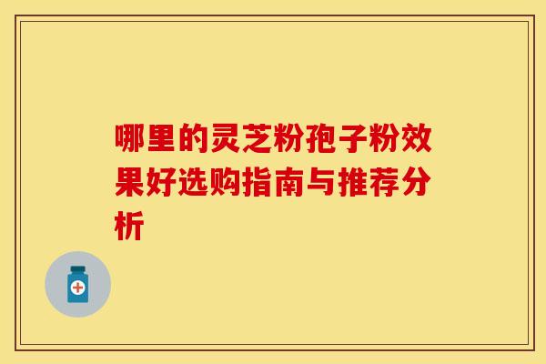 哪里的灵芝粉孢子粉效果好选购指南与推荐分析