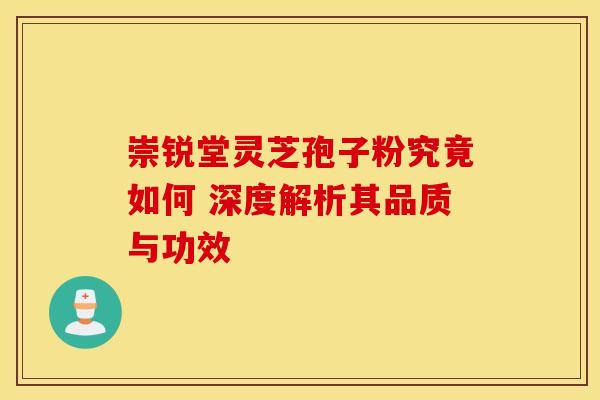 崇锐堂灵芝孢子粉究竟如何 深度解析其品质与功效