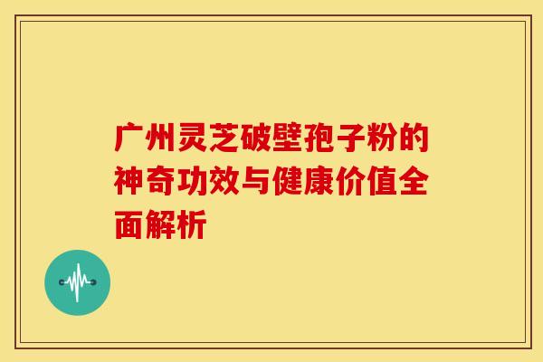 广州灵芝破壁孢子粉的神奇功效与健康价值全面解析