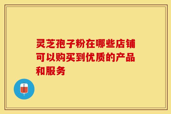 灵芝孢子粉在哪些店铺可以购买到优质的产品和服务