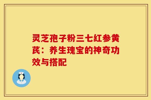 灵芝孢子粉三七红参黄芪:养生瑰宝的神奇功效与搭配