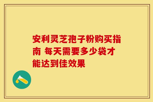 安利灵芝孢子粉购买指南 每天需要多少袋才能达到佳效果