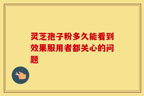灵芝孢子粉多久能看到效果服用者都关心的问题