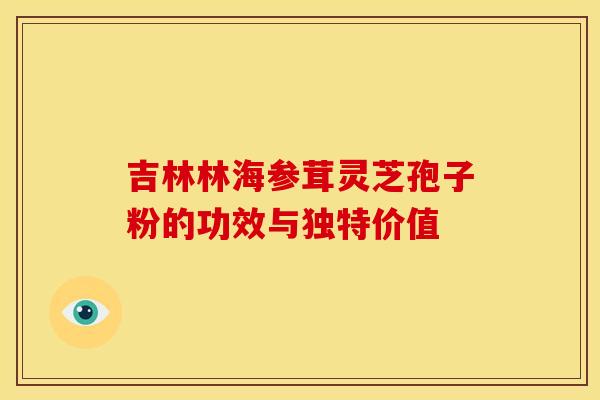 吉林林海参茸灵芝孢子粉的功效与独特价值
