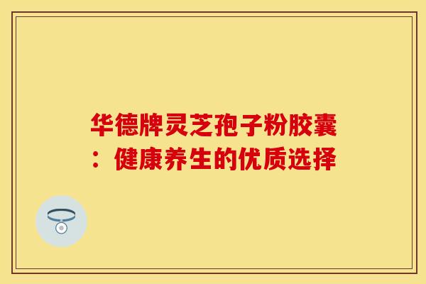 华德牌灵芝孢子粉胶囊：健康养生的优质选择