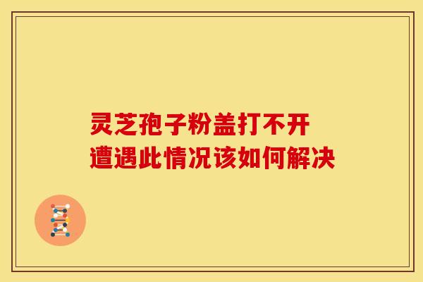 灵芝孢子粉盖打不开 遭遇此情况该如何解决