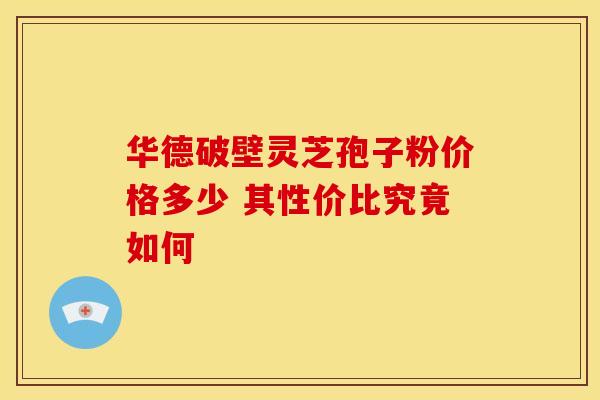 华德破壁灵芝孢子粉价格多少 其性价比究竟如何