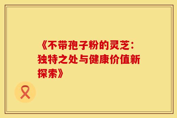 《不带孢子粉的灵芝:独特之处与健康价值新探索》