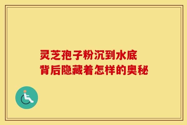 灵芝孢子粉沉到水底 背后隐藏着怎样的奥秘